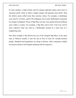 M.D COLLEGE BIG MAC INDEX 
17 | P a g e 
In some markets, a high-volume and low-margin approach makes most sense to maximize profit, while in others a higher margin will generate more profit. Thus the relative prices reflect more than currency values. For example, a hamburger costs only €1 in France, and €1.50 in Belgium, but overall, McDonald's restaurants are cheaper in Belgium. Prices of Big Macs can also vary greatly between different areas within a country. For example, a Big Mac sold in New York City will be more expensive than one sold at a McDonald's located in a rural area of a neighboring state. 
One other example is that Russia has one of the cheapest Big Macs, at the same time as Moscow usually is near the top on lists of costs for visiting business people. Standard food ingredients are cheap in Russia, while restaurants suitable for business dinners with English speaking staff are expensive. 
 