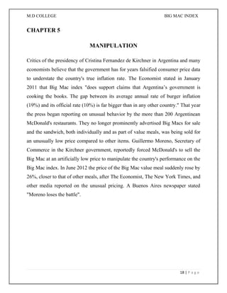 M.D COLLEGE BIG MAC INDEX 
18 | P a g e 
CHAPTER 5 
MANIPULATION 
Critics of the presidency of Cristina Fernandez de Kirchner in Argentina and many economists believe that the government has for years falsified consumer price data to understate the country's true inflation rate. The Economist stated in January 2011 that Big Mac index "does support claims that Argentina’s government is cooking the books. The gap between its average annual rate of burger inflation (19%) and its official rate (10%) is far bigger than in any other country." That year the press began reporting on unusual behavior by the more than 200 Argentinean McDonald's restaurants. They no longer prominently advertised Big Macs for sale and the sandwich, both individually and as part of value meals, was being sold for an unusually low price compared to other items. Guillermo Moreno, Secretary of Commerce in the Kirchner government, reportedly forced McDonald's to sell the Big Mac at an artificially low price to manipulate the country's performance on the Big Mac index. In June 2012 the price of the Big Mac value meal suddenly rose by 26%, closer to that of other meals, after The Economist, The New York Times, and other media reported on the unusual pricing. A Buenos Aires newspaper stated "Moreno loses the battle". 
 