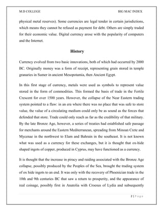 M.D COLLEGE BIG MAC INDEX 
2 | P a g e 
physical metal reserves). Some currencies are legal tender in certain jurisdictions, which means they cannot be refused as payment for debt. Others are simply traded for their economic value. Digital currency arose with the popularity of computers and the Internet. 
History 
Currency evolved from two basic innovations, both of which had occurred by 2000 BC. Originally money was a form of receipt, representing grain stored in temple granaries in Sumer in ancient Mesopotamia, then Ancient Egypt. 
In this first stage of currency, metals were used as symbols to represent value stored in the form of commodities. This formed the basis of trade in the Fertile Crescent for over 1500 years. However, the collapse of the Near Eastern trading system pointed to a flaw: in an era where there was no place that was safe to store value, the value of a circulating medium could only be as sound as the forces that defended that store. Trade could only reach as far as the credibility of that military. By the late Bronze Age, however, a series of treaties had established safe passage for merchants around the Eastern Mediterranean, spreading from Minoan Crete and Mycenae in the northwest to Elam and Bahrain in the southeast. It is not known what was used as a currency for these exchanges, but it is thought that ox-hide shaped ingots of copper, produced in Cyprus, may have functioned as a currency. 
It is thought that the increase in piracy and raiding associated with the Bronze Age collapse, possibly produced by the Peoples of the Sea, brought the trading system of ox hide ingots to an end. It was only with the recovery of Phoenician trade in the 10th and 9th centuries BC that saw a return to prosperity, and the appearance of real coinage, possibly first in Anatolia with Croesus of Lydia and subsequently  