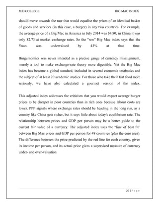 M.D COLLEGE BIG MAC INDEX 
20 | P a g e 
should move towards the rate that would equalise the prices of an identical basket of goods and services (in this case, a burger) in any two countries. For example, the average price of a Big Mac in America in July 2014 was $4.80; in China it was only $2.73 at market exchange rates. So the "raw" Big Mac index says that the Yuan was undervalued by 43% at that time. Burgernomics was never intended as a precise gauge of currency misalignment, merely a tool to make exchange-rate theory more digestible. Yet the Big Mac index has become a global standard, included in several economic textbooks and the subject of at least 20 academic studies. For those who take their fast food more seriously, we have also calculated a gourmet version of the index. This adjusted index addresses the criticism that you would expect average burger prices to be cheaper in poor countries than in rich ones because labour costs are lower. PPP signals where exchange rates should be heading in the long run, as a country like China gets richer, but it says little about today's equilibrium rate. The relationship between prices and GDP per person may be a better guide to the current fair value of a currency. The adjusted index uses the “line of best fit” between Big Mac prices and GDP per person for 48 countries (plus the euro area). The difference between the price predicted by the red line for each country, given its income per person, and its actual price gives a supersized measure of currency under- and over-valuation 
 
