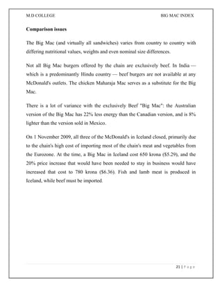 M.D COLLEGE BIG MAC INDEX 
21 | P a g e 
Comparison issues 
The Big Mac (and virtually all sandwiches) varies from country to country with differing nutritional values, weights and even nominal size differences. 
Not all Big Mac burgers offered by the chain are exclusively beef. In India — which is a predominantly Hindu country — beef burgers are not available at any McDonald's outlets. The chicken Maharaja Mac serves as a substitute for the Big Mac. 
There is a lot of variance with the exclusively Beef "Big Mac": the Australian version of the Big Mac has 22% less energy than the Canadian version, and is 8% lighter than the version sold in Mexico. 
On 1 November 2009, all three of the McDonald's in Iceland closed, primarily due to the chain's high cost of importing most of the chain's meat and vegetables from the Eurozone. At the time, a Big Mac in Iceland cost 650 krona ($5.29), and the 20% price increase that would have been needed to stay in business would have increased that cost to 780 krona ($6.36). Fish and lamb meat is produced in Iceland, while beef must be imported. 
 