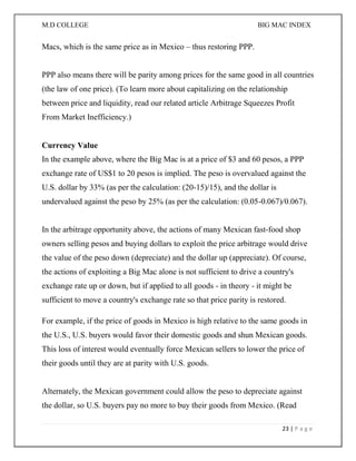 M.D COLLEGE BIG MAC INDEX 
23 | P a g e 
Macs, which is the same price as in Mexico – thus restoring PPP. PPP also means there will be parity among prices for the same good in all countries (the law of one price). (To learn more about capitalizing on the relationship between price and liquidity, read our related article Arbitrage Squeezes Profit From Market Inefficiency.) Currency Value In the example above, where the Big Mac is at a price of $3 and 60 pesos, a PPP exchange rate of US$1 to 20 pesos is implied. The peso is overvalued against the U.S. dollar by 33% (as per the calculation: (20-15)/15), and the dollar is undervalued against the peso by 25% (as per the calculation: (0.05-0.067)/0.067). In the arbitrage opportunity above, the actions of many Mexican fast-food shop owners selling pesos and buying dollars to exploit the price arbitrage would drive the value of the peso down (depreciate) and the dollar up (appreciate). Of course, the actions of exploiting a Big Mac alone is not sufficient to drive a country's exchange rate up or down, but if applied to all goods - in theory - it might be sufficient to move a country's exchange rate so that price parity is restored. 
For example, if the price of goods in Mexico is high relative to the same goods in the U.S., U.S. buyers would favor their domestic goods and shun Mexican goods. This loss of interest would eventually force Mexican sellers to lower the price of their goods until they are at parity with U.S. goods. Alternately, the Mexican government could allow the peso to depreciate against the dollar, so U.S. buyers pay no more to buy their goods from Mexico. (Read  