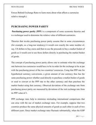 M.D COLLEGE BIG MAC INDEX 
24 | P a g e 
Forces Behind Exchange Rates to learn more about what affects a currencies relative strength.) 
PURCHASING POWER PARITY 
Purchasing power parity (PPP) is a component of some economic theories and is a technique used to determine the relative value of different currencies. 
Theories that invoke purchasing power parity assume that in some circumstances (for example, as a long-run tendency) it would cost exactly the same number of, say, US dollars to buy euros and then to use the proceeds to buy a market basket of goods as it would cost to use those dollars directly in purchasing the market basket of goods. 
The concept of purchasing power parity allows one to estimate what the exchange rate between two currencies would have to be in order for the exchange to be at par with the purchasing power of the two countries' currencies. Using that PPP rate for hypothetical currency conversions, a given amount of one currency thus has the same purchasing power whether used directly to purchase a market basket of goods or used to convert at the PPP rate to the other currency and then purchase the market basket using that currency. Observed deviations of the exchange rate from purchasing power parity are measured by deviations of the real exchange rate from its PPP value of 1. 
PPP exchange rates help to minimize misleading international comparisons that can arise with the use of market exchange rates. For example, suppose that two countries produce the same physical amounts of goods as each other in each of two different years. Since market exchange rates fluctuate substantially, when the GDP  