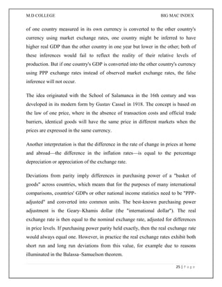 M.D COLLEGE BIG MAC INDEX 
25 | P a g e 
of one country measured in its own currency is converted to the other country's currency using market exchange rates, one country might be inferred to have higher real GDP than the other country in one year but lower in the other; both of these inferences would fail to reflect the reality of their relative levels of production. But if one country's GDP is converted into the other country's currency using PPP exchange rates instead of observed market exchange rates, the false inference will not occur. 
The idea originated with the School of Salamanca in the 16th century and was developed in its modern form by Gustav Cassel in 1918. The concept is based on the law of one price, where in the absence of transaction costs and official trade barriers, identical goods will have the same price in different markets when the prices are expressed in the same currency. 
Another interpretation is that the difference in the rate of change in prices at home and abroad—the difference in the inflation rates—is equal to the percentage depreciation or appreciation of the exchange rate. 
Deviations from parity imply differences in purchasing power of a "basket of goods" across countries, which means that for the purposes of many international comparisons, countries' GDPs or other national income statistics need to be "PPP- adjusted" and converted into common units. The best-known purchasing power adjustment is the Geary–Khamis dollar (the "international dollar"). The real exchange rate is then equal to the nominal exchange rate, adjusted for differences in price levels. If purchasing power parity held exactly, then the real exchange rate would always equal one. However, in practice the real exchange rates exhibit both short run and long run deviations from this value, for example due to reasons illuminated in the Balassa–Samuelson theorem.  