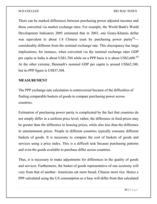 M.D COLLEGE BIG MAC INDEX 
26 | P a g e 
There can be marked differences between purchasing power adjusted incomes and those converted via market exchange rates. For example, the World Bank's World Development Indicators 2005 estimated that in 2003, one Geary-Khamis dollar was equivalent to about 1.8 Chinese yuan by purchasing power parity[6]— considerably different from the nominal exchange rate. This discrepancy has large implications; for instance, when converted via the nominal exchange rates GDP per capita in India is about US$1,704 while on a PPP basis it is about US$3,608.[8] At the other extreme, Denmark's nominal GDP per capita is around US$62,100, but its PPP figure is US$37,304. 
MEASUREMENT 
The PPP exchange-rate calculation is controversial because of the difficulties of finding comparable baskets of goods to compare purchasing power across countries. 
Estimation of purchasing power parity is complicated by the fact that countries do not simply differ in a uniform price level; rather, the difference in food prices may be greater than the difference in housing prices, while also less than the difference in entertainment prices. People in different countries typically consume different baskets of goods. It is necessary to compare the cost of baskets of goods and services using a price index. This is a difficult task because purchasing patterns and even the goods available to purchase differ across countries. 
Thus, it is necessary to make adjustments for differences in the quality of goods and services. Furthermore, the basket of goods representative of one economy will vary from that of another: Americans eat more bread; Chinese more rice. Hence a PPP calculated using the US consumption as a base will differ from that calculated  