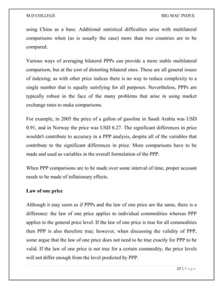 M.D COLLEGE BIG MAC INDEX 
27 | P a g e 
using China as a base. Additional statistical difficulties arise with multilateral comparisons when (as is usually the case) more than two countries are to be compared. 
Various ways of averaging bilateral PPPs can provide a more stable multilateral comparison, but at the cost of distorting bilateral ones. These are all general issues of indexing; as with other price indices there is no way to reduce complexity to a single number that is equally satisfying for all purposes. Nevertheless, PPPs are typically robust in the face of the many problems that arise in using market exchange rates to make comparisons. 
For example, in 2005 the price of a gallon of gasoline in Saudi Arabia was USD 0.91, and in Norway the price was USD 6.27. The significant differences in price wouldn't contribute to accuracy in a PPP analysis, despite all of the variables that contribute to the significant differences in price. More comparisons have to be made and used as variables in the overall formulation of the PPP. 
When PPP comparisons are to be made over some interval of time, proper account needs to be made of inflationary effects. 
Law of one price 
Although it may seem as if PPPs and the law of one price are the same, there is a difference: the law of one price applies to individual commodities whereas PPP applies to the general price level. If the law of one price is true for all commodities then PPP is also therefore true; however, when discussing the validity of PPP, some argue that the law of one price does not need to be true exactly for PPP to be valid. If the law of one price is not true for a certain commodity, the price levels will not differ enough from the level predicted by PPP.  