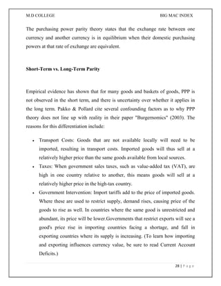 M.D COLLEGE BIG MAC INDEX 
28 | P a g e 
The purchasing power parity theory states that the exchange rate between one currency and another currency is in equilibrium when their domestic purchasing powers at that rate of exchange are equivalent. 
Short-Term vs. Long-Term Parity 
Empirical evidence has shown that for many goods and baskets of goods, PPP is not observed in the short term, and there is uncertainty over whether it applies in the long term. Pakko & Pollard cite several confounding factors as to why PPP theory does not line up with reality in their paper "Burgernomics" (2003). The reasons for this differentiation include: 
 Transport Costs: Goods that are not available locally will need to be imported, resulting in transport costs. Imported goods will thus sell at a relatively higher price than the same goods available from local sources. 
 Taxes: When government sales taxes, such as value-added tax (VAT), are high in one country relative to another, this means goods will sell at a relatively higher price in the high-tax country. 
 Government Intervention: Import tariffs add to the price of imported goods. Where these are used to restrict supply, demand rises, causing price of the goods to rise as well. In countries where the same good is unrestricted and abundant, its price will be lower.Governments that restrict exports will see a good's price rise in importing countries facing a shortage, and fall in exporting countries where its supply is increasing. (To learn how importing and exporting influences currency value, be sure to read Current Account Deficits.)  