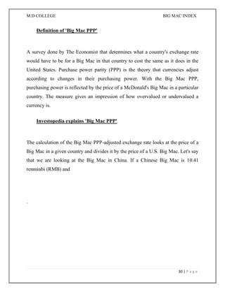 M.D COLLEGE BIG MAC INDEX 
30 | P a g e 
Definition of 'Big Mac PPP' 
A survey done by The Economist that determines what a country's exchange rate would have to be for a Big Mac in that country to cost the same as it does in the United States. Purchase power parity (PPP) is the theory that currencies adjust according to changes in their purchasing power. With the Big Mac PPP, purchasing power is reflected by the price of a McDonald's Big Mac in a particular country. The measure gives an impression of how overvalued or undervalued a currency is. 
Investopedia explains 'Big Mac PPP' 
The calculation of the Big Mac PPP-adjusted exchange rate looks at the price of a Big Mac in a given country and divides it by the price of a U.S. Big Mac. Let's say that we are looking at the Big Mac in China. If a Chinese Big Mac is 10.41 renminbi (RMB) and 
. 
 