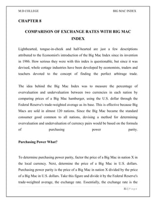 M.D COLLEGE BIG MAC INDEX 
31 | P a g e 
CHAPTER 8 
COMPARISON OF EXCHANGE RATES WITH BIG MAC INDEX 
Lighthearted, tongue-in-cheek and half-hearted are just a few descriptions attributed to the Economist's introduction of the Big Mac Index since its invention in 1986. How serious they were with this index is questionable, but since it was devised, whole cottage industries have been developed by economists, traders and teachers devoted to the concept of finding the perfect arbitrage trade. The idea behind the Big Mac Index was to measure the percentage of overvaluation and undervaluation between two currencies in each nation by comparing prices of a Big Mac hamburger, using the U.S. dollar through the Federal Reserve's trade-weighted average as its base. This is effective because Big Macs are sold in almost 120 nations. Since the Big Mac became the standard consumer good common to all nations, devising a method for determining overvaluation and undervaluation of currency pairs would be based on the formula of purchasing power parity. Purchasing Power What? 
To determine purchasing power parity, factor the price of a Big Mac in nation X in the local currency. Next, determine the price of a Big Mac in U.S. dollars. Purchasing power parity is the price of a Big Mac in nation X divided by the price of a Big Mac in U.S. dollars. Take this figure and divide it by the Federal Reserve's trade-weighted average, the exchange rate. Essentially, the exchange rate is the  