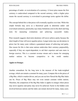 M.D COLLEGE BIG MAC INDEX 
32 | P a g e 
percentage of under- or overvaluation of a currency. A lower price means the first currency is undervalued compared to the second currency, while a higher price means the second currency is overvalued in percentage terms against the dollar. The concept behind this is that prices will eventually equalize over time. While this simple formula may serve as a theoretical guide to determine under- and overvalued currencies, practicality says many limitations exist in the short and long term for measuring evaluations and achieving successful trades. Prior research suggests short-term durations will never achieve parity because the short length of time will never equalize prices. Longer terms may see deviations in prices last for many years without a guaranteed means of achieving real parity. One reason for this is that some nations undervalue their currency purposefully, especially if they are export-dependent, to aid their exporters and earn more in foreign reserves. This is a constant revenue stream and a means for emerging market nations to become competitive in the world market. Apples to Oranges 
Another conundrum for the long term is the measure of the trade-weighted average, which can remain a constant for many years. Compare this to the prices of a Big Mac, which is market driven, and you can see how flawed the Big Mac Index can be. Prices of Big Macs may not even remain constant within nations. Therefore, the comparison of the Big Mac Index is apples to oranges where prices may never equalize and parity may never be achieved. Factor in the hidden costs involved between nations and the index can remain skewed for many, many years.  
