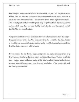 M.D COLLEGE BIG MAC INDEX 
33 | P a g e 
For example, many nations institute a value-added tax, or a tax on goods at the border. This tax must be valued with any transportation costs. Also, inflation is never the same between nations. This can erode prices where high inflation exists. The cost of goods and commodity prices may be quite different depending on the nation, which may skew not only the Big Mac Index but also the original cost of the Big Mac in a given location. 
Wage costs and further trade restrictions between nations can also skew the longer- term implications for the Big Mac Index as well as the cost of the Big Mac. Factor a possible war among or between nations and a possible financial crisis, and the Big Mac Index may never achieve parity. 
Not to mention the fact that the index can't predict impending crisis yet prices of a Big Mac may be altered due to a supply and demand problem. Various people in many nations accept and reject eating a Big Mac based on cultural and religious reasons. More differences may exist between populations of the countryside and the more populous cities. 
 
