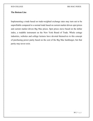 M.D COLLEGE BIG MAC INDEX 
34 | P a g e 
The Bottom Line 
Implementing a trade based on trade-weighted exchange rates may turn out to be unprofitable compared to a normal trade based on current market driven spot prices and current market driven Big Mac prices. Spot prices move based on the dollar index, a tradable instrument on the New York Board of Trade. Whole cottage industries, websites and college lectures have devoted themselves to this concept of purchasing power parity based on the cost of the Big Mac hamburger, but that parity may never exist. 
 
