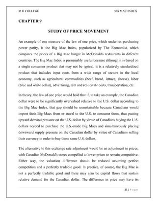 M.D COLLEGE BIG MAC INDEX 
35 | P a g e 
CHAPTER 9 
STUDY OF PRICE MOVEMENT 
An example of one measure of the law of one price, which underlies purchasing power parity, is the Big Mac Index, popularized by The Economist, which compares the prices of a Big Mac burger in McDonald's restaurants in different countries. The Big Mac Index is presumably useful because although it is based on a single consumer product that may not be typical, it is a relatively standardized product that includes input costs from a wide range of sectors in the local economy, such as agricultural commodities (beef, bread, lettuce, cheese), labor (blue and white collar), advertising, rent and real estate costs, transportation, etc. 
In theory, the law of one price would hold that if, to take an example, the Canadian dollar were to be significantly overvalued relative to the U.S. dollar according to the Big Mac Index, that gap should be unsustainable because Canadians would import their Big Macs from or travel to the U.S. to consume them, thus putting upward demand pressure on the U.S. dollar by virtue of Canadians buying the U.S. dollars needed to purchase the U.S.-made Big Macs and simultaneously placing downward supply pressure on the Canadian dollar by virtue of Canadians selling their currency in order to buy those same U.S. dollars. 
The alternative to this exchange rate adjustment would be an adjustment in prices, with Canadian McDonald's stores compelled to lower prices to remain competitive. Either way, the valuation difference should be reduced assuming perfect competition and a perfectly tradable good. In practice, of course, the Big Mac is not a perfectly tradable good and there may also be capital flows that sustain relative demand for the Canadian dollar. The difference in price may have its  