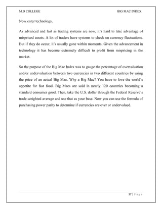 M.D COLLEGE BIG MAC INDEX 
37 | P a g e 
Now enter technology. As advanced and fast as trading systems are now, it’s hard to take advantage of mispriced assets. A lot of traders have systems to check on currency fluctuations. But if they do occur, it’s usually gone within moments. Given the advancement in technology it has become extremely difficult to profit from mispricing in the market. So the purpose of the Big Mac Index was to gauge the percentage of overvaluation and/or undervaluation between two currencies in two different countries by using the price of an actual Big Mac. Why a Big Mac? You have to love the world’s appetite for fast food. Big Macs are sold in nearly 120 countries becoming a standard consumer good. Then, take the U.S. dollar through the Federal Reserve’s trade-weighted average and use that as your base. Now you can use the formula of purchasing power parity to determine if currencies are over or undervalued.  