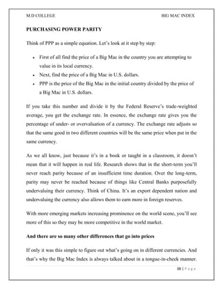 M.D COLLEGE BIG MAC INDEX 
38 | P a g e 
PURCHASING POWER PARITY Think of PPP as a simple equation. Let’s look at it step by step:  First of all find the price of a Big Mac in the country you are attempting to value in its local currency.  Next, find the price of a Big Mac in U.S. dollars.  PPP is the price of the Big Mac in the initial country divided by the price of a Big Mac in U.S. dollars. If you take this number and divide it by the Federal Reserve’s trade-weighted average, you get the exchange rate. In essence, the exchange rate gives you the percentage of under- or overvaluation of a currency. The exchange rate adjusts so that the same good in two different countries will be the same price when put in the same currency. As we all know, just because it’s in a book or taught in a classroom, it doesn’t mean that it will happen in real life. Research shows that in the short-term you’ll never reach parity because of an insufficient time duration. Over the long-term, parity may never be reached because of things like Central Banks purposefully undervaluing their currency. Think of China. It’s an export dependent nation and undervaluing the currency also allows them to earn more in foreign reserves. With more emerging markets increasing prominence on the world scene, you’ll see more of this so they may be more competitive in the world market. And there are so many other differences that go into prices If only it was this simple to figure out what’s going on in different currencies. And that’s why the Big Mac Index is always talked about in a tongue-in-cheek manner.  