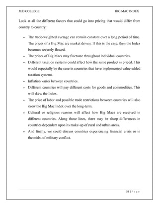 M.D COLLEGE BIG MAC INDEX 
39 | P a g e 
Look at all the different factors that could go into pricing that would differ from country to country:  The trade-weighted average can remain constant over a long period of time. The prices of a Big Mac are market driven. If this is the case, then the Index becomes severely flawed.  The prices of Big Macs may fluctuate throughout individual countries.  Different taxation systems could affect how the same product is priced. This would especially be the case in countries that have implemented value-added taxation systems.  Inflation varies between countries.  Different countries will pay different costs for goods and commodities. This will skew the Index.  The price of labor and possible trade restrictions between countries will also skew the Big Mac Index over the long-term.  Cultural or religious reasons will affect how Big Macs are received in different countries. Along those lines, there may be sharp differences in countries dependent upon its make-up of rural and urban areas.  And finally, we could discuss countries experiencing financial crisis or in the midst of military conflict. 
 