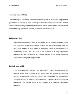 M.D COLLEGE BIG MAC INDEX 
4 | P a g e 
Currency convertibility 
Convertibility of a currency determines the ability of an individual, corporate or government to convert its local currency to another currency or vice versa with or without central bank/government intervention. Based on the above restrictions or free and readily conversion features, currencies are classified as: 
Fully convertible 
When there are no restrictions or limitations on the amount of currency that can be traded on the international market and the government does not artificially impose a fixed value or minimum value on the currency in international trade. The US dollar is an example of a fully convertible currency and, for this reason; US dollars are one of the major currencies traded in the foreign exchange market. 
Partially convertible 
Central banks control international investments flowing in and out of the country, while most domestic trade transactions are handled without any special requirements, there are significant restrictions on international investing and special approval is often required in order to convert into other currencies. The Indian rupee is an example of a partially convertible currency.  
