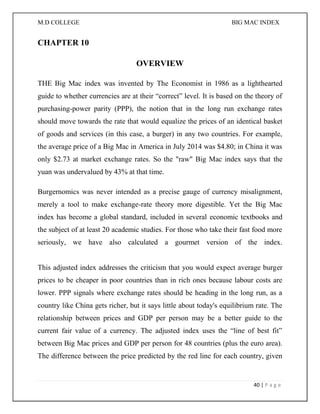 M.D COLLEGE BIG MAC INDEX 
40 | P a g e 
CHAPTER 10 
OVERVIEW 
THE Big Mac index was invented by The Economist in 1986 as a lighthearted guide to whether currencies are at their “correct” level. It is based on the theory of purchasing-power parity (PPP), the notion that in the long run exchange rates should move towards the rate that would equalize the prices of an identical basket of goods and services (in this case, a burger) in any two countries. For example, the average price of a Big Mac in America in July 2014 was $4.80; in China it was only $2.73 at market exchange rates. So the "raw" Big Mac index says that the yuan was undervalued by 43% at that time. 
Burgernomics was never intended as a precise gauge of currency misalignment, merely a tool to make exchange-rate theory more digestible. Yet the Big Mac index has become a global standard, included in several economic textbooks and the subject of at least 20 academic studies. For those who take their fast food more seriously, we have also calculated a gourmet version of the index. This adjusted index addresses the criticism that you would expect average burger prices to be cheaper in poor countries than in rich ones because labour costs are lower. PPP signals where exchange rates should be heading in the long run, as a country like China gets richer, but it says little about today's equilibrium rate. The relationship between prices and GDP per person may be a better guide to the current fair value of a currency. The adjusted index uses the “line of best fit” between Big Mac prices and GDP per person for 48 countries (plus the euro area). The difference between the price predicted by the red line for each country, given  