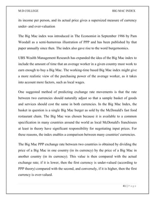 M.D COLLEGE BIG MAC INDEX 
41 | P a g e 
its income per person, and its actual price gives a supersized measure of currency under- and over-valuation 
The Big Mac index was introduced in The Economist in September 1986 by Pam Woodall as a semi-humorous illustration of PPP and has been published by that paper annually since then. The index also gave rise to the word burgernomics. 
UBS Wealth Management Research has expanded the idea of the Big Mac index to include the amount of time that an average worker in a given country must work to earn enough to buy a Big Mac. The working-time based Big Mac index might give a more realistic view of the purchasing power of the average worker, as it takes into account more factors, such as local wages. 
One suggested method of predicting exchange rate movements is that the rate between two currencies should naturally adjust so that a sample basket of goods and services should cost the same in both currencies. In the Big Mac Index, the basket in question is a single Big Mac burger as sold by the McDonald's fast food restaurant chain. The Big Mac was chosen because it is available to a common specification in many countries around the world as local McDonald's franchisees at least in theory have significant responsibility for negotiating input prices. For these reasons, the index enables a comparison between many countries' currencies. 
The Big Mac PPP exchange rate between two countries is obtained by dividing the price of a Big Mac in one country (in its currency) by the price of a Big Mac in another country (in its currency). This value is then compared with the actual exchange rate; if it is lower, then the first currency is under-valued (according to PPP theory) compared with the second, and conversely, if it is higher, then the first currency is over-valued.  