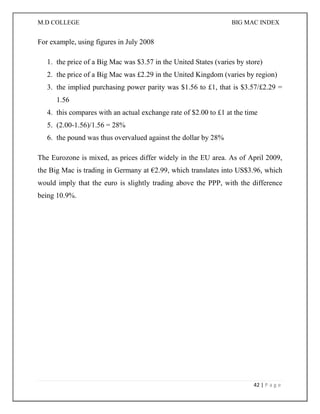 M.D COLLEGE BIG MAC INDEX 
42 | P a g e 
For example, using figures in July 2008 
1. the price of a Big Mac was $3.57 in the United States (varies by store) 
2. the price of a Big Mac was £2.29 in the United Kingdom (varies by region) 
3. the implied purchasing power parity was $1.56 to £1, that is $3.57/£2.29 = 1.56 
4. this compares with an actual exchange rate of $2.00 to £1 at the time 
5. (2.00-1.56)/1.56 = 28% 
6. the pound was thus overvalued against the dollar by 28% 
The Eurozone is mixed, as prices differ widely in the EU area. As of April 2009, the Big Mac is trading in Germany at €2.99, which translates into US$3.96, which would imply that the euro is slightly trading above the PPP, with the difference being 10.9%. 
 