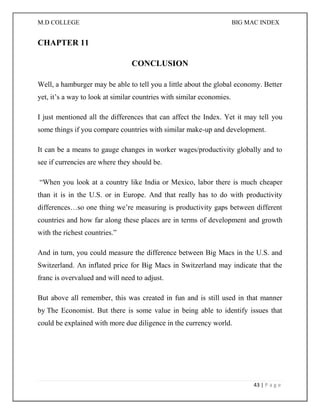 M.D COLLEGE BIG MAC INDEX 
43 | P a g e 
CHAPTER 11 
CONCLUSION Well, a hamburger may be able to tell you a little about the global economy. Better yet, it’s a way to look at similar countries with similar economies. I just mentioned all the differences that can affect the Index. Yet it may tell you some things if you compare countries with similar make-up and development. It can be a means to gauge changes in worker wages/productivity globally and to see if currencies are where they should be. “When you look at a country like India or Mexico, labor there is much cheaper than it is in the U.S. or in Europe. And that really has to do with productivity differences…so one thing we’re measuring is productivity gaps between different countries and how far along these places are in terms of development and growth with the richest countries.” And in turn, you could measure the difference between Big Macs in the U.S. and Switzerland. An inflated price for Big Macs in Switzerland may indicate that the franc is overvalued and will need to adjust. But above all remember, this was created in fun and is still used in that manner by The Economist. But there is some value in being able to identify issues that could be explained with more due diligence in the currency world. 
 