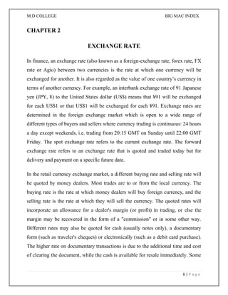 M.D COLLEGE BIG MAC INDEX 
6 | P a g e 
CHAPTER 2 
EXCHANGE RATE 
In finance, an exchange rate (also known as a foreign-exchange rate, forex rate, FX rate or Agio) between two currencies is the rate at which one currency will be exchanged for another. It is also regarded as the value of one country’s currency in terms of another currency. For example, an interbank exchange rate of 91 Japanese yen (JPY, ¥) to the United States dollar (US$) means that ¥91 will be exchanged for each US$1 or that US$1 will be exchanged for each ¥91. Exchange rates are determined in the foreign exchange market which is open to a wide range of different types of buyers and sellers where currency trading is continuous: 24 hours a day except weekends, i.e. trading from 20:15 GMT on Sunday until 22:00 GMT Friday. The spot exchange rate refers to the current exchange rate. The forward exchange rate refers to an exchange rate that is quoted and traded today but for delivery and payment on a specific future date. 
In the retail currency exchange market, a different buying rate and selling rate will be quoted by money dealers. Most trades are to or from the local currency. The buying rate is the rate at which money dealers will buy foreign currency, and the selling rate is the rate at which they will sell the currency. The quoted rates will incorporate an allowance for a dealer's margin (or profit) in trading, or else the margin may be recovered in the form of a "commission" or in some other way. Different rates may also be quoted for cash (usually notes only), a documentary form (such as traveler's cheques) or electronically (such as a debit card purchase). The higher rate on documentary transactions is due to the additional time and cost of clearing the document, while the cash is available for resale immediately. Some  