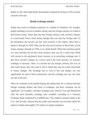 M.D COLLEGE BIG MAC INDEX 
7 | P a g e 
dealers on the other hand prefer documentary transactions because of the security concerns with cash. 
Retail exchange market 
People may need to exchange currencies in a number of situations. For example, people intending to travel to another country may buy foreign currency in a bank in their home country, where they may buy foreign currency cash, traveler's cheques or a travel-card. From a local money changer they can only buy foreign cash. At the destination, the traveler can buy local currency at the airport, either from a dealer or through an ATM. They can also buy local currency at their hotel, a local money changer, through an ATM, or at a bank branch. When they purchase goods in a store and they do not have local currency, they can use a credit card, which will convert to the purchaser's home currency at its prevailing exchange rate. If they have traveler's cheques or a travel card in the local currency, no currency exchange is necessary. Then, if a traveler has any foreign currency left over on their return home, they may want to sell it, which they may do at their local bank or money changer. The exchange rate as well as fees and charges can vary significantly on each of these transactions, and the exchange rate can vary from one day to the next. 
There are variations in the quoted buying and selling rates for a currency between foreign exchange dealers and forms of exchange, and these variations can be significant. For example, consumer exchange rates used by Visa and MasterCard offer the most favorable exchange rates available, according to a Currency Exchange Study conducted by CardHub.com. This studied consumer banks in the U.S., and Travelex, showed that the credit card networks save travelers about 8% relative to banks and roughly 15% relative to airport companies.  