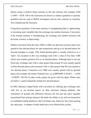 M.D COLLEGE BIG MAC INDEX 
9 | P a g e 
Quotes using a country's home currency as the unit currency (for example, USD 1.35991 = EUR 1.00 in the Eurozone) are known as indirect quotation or quantity quotation and are used in British newspapers and are also common in Australia, New Zealand and the Eurozone. 
Using direct quotation, if the home currency is strengthening (that is, appreciating, or becoming more valuable) then the exchange rate number decreases. Conversely, if the foreign currency is strengthening, the exchange rate number increases and the home currency is depreciating. 
Market convention from the early 1980s to 2006 was that most currency pairs were quoted to four decimal places for spot transactions and up to six decimal places for forward outrights or swaps. (The fourth decimal place is usually referred to as a "pip"). An exception to this was exchange rates with a value of less than 1.000 which were usually quoted to five or six decimal places. Although there is not any fixed rule, exchange rates with a value greater than around 20 were usually quoted to three decimal places and currencies with a value greater than 80 were quoted to two decimal places. Currencies over 5000 were usually quoted with no decimal places (for example, the former Turkish Lira). e.g. (GBPOMR: 0.765432 - : 1.4436 - EURJPY: 165.29). In other words, quotes are given with five digits. Where rates are below 1, quotes frequently include five decimal places. 
In 2005, Barclays Capital broke with convention by offering spot exchange rates with five or six decimal places on their electronic dealing platform. The contraction of spreads (the difference between the bid and ask rates) arguably necessitated finer pricing and gave the banks the ability to try and win transaction on multibank trading platforms where all banks may otherwise have been quoting the same price. A number of other banks have now followed this system.  