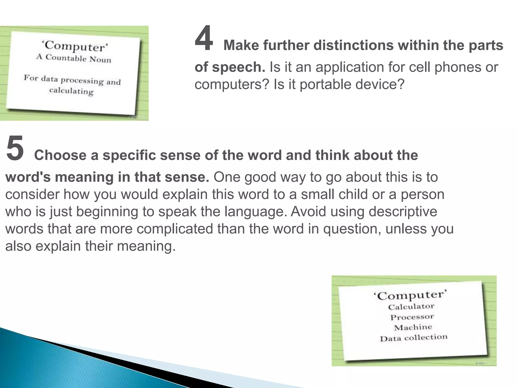 4 Make further distinctions within the parts 
of speech. Is it an application for cell phones or 
computers? Is it portable device? 
5 Choose a specific sense of the word and think about the 
word's meaning in that sense. One good way to go about this is to 
consider how you would explain this word to a small child or a person 
who is just beginning to speak the language. Avoid using descriptive 
words that are more complicated than the word in question, unless you 
also explain their meaning. 
 
