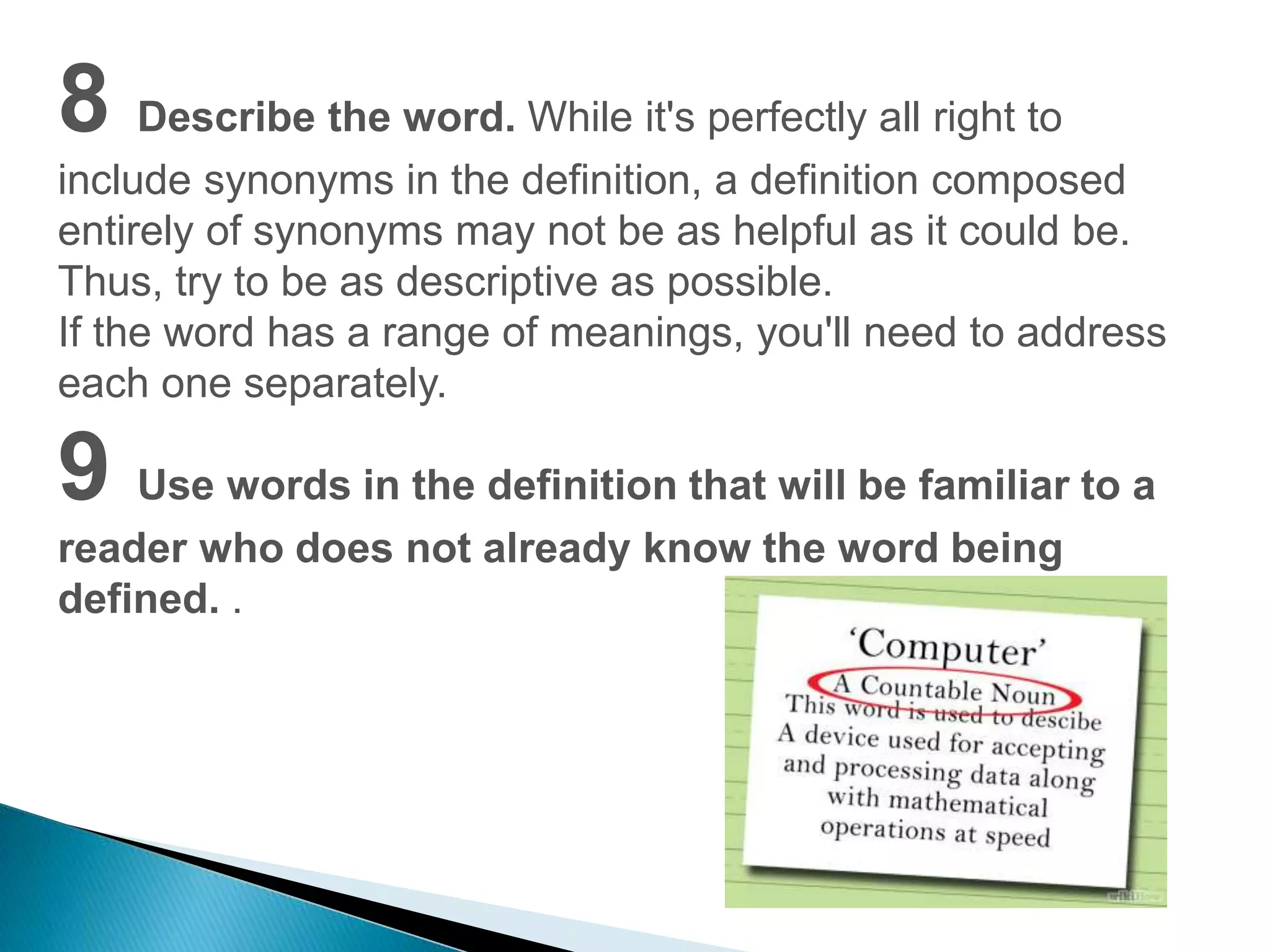 8 Describe the word. While it's perfectly all right to 
include synonyms in the definition, a definition composed 
entirely of synonyms may not be as helpful as it could be. 
Thus, try to be as descriptive as possible. 
If the word has a range of meanings, you'll need to address 
each one separately. 
9 Use words in the definition that will be familiar to a 
reader who does not already know the word being 
defined. . 
 