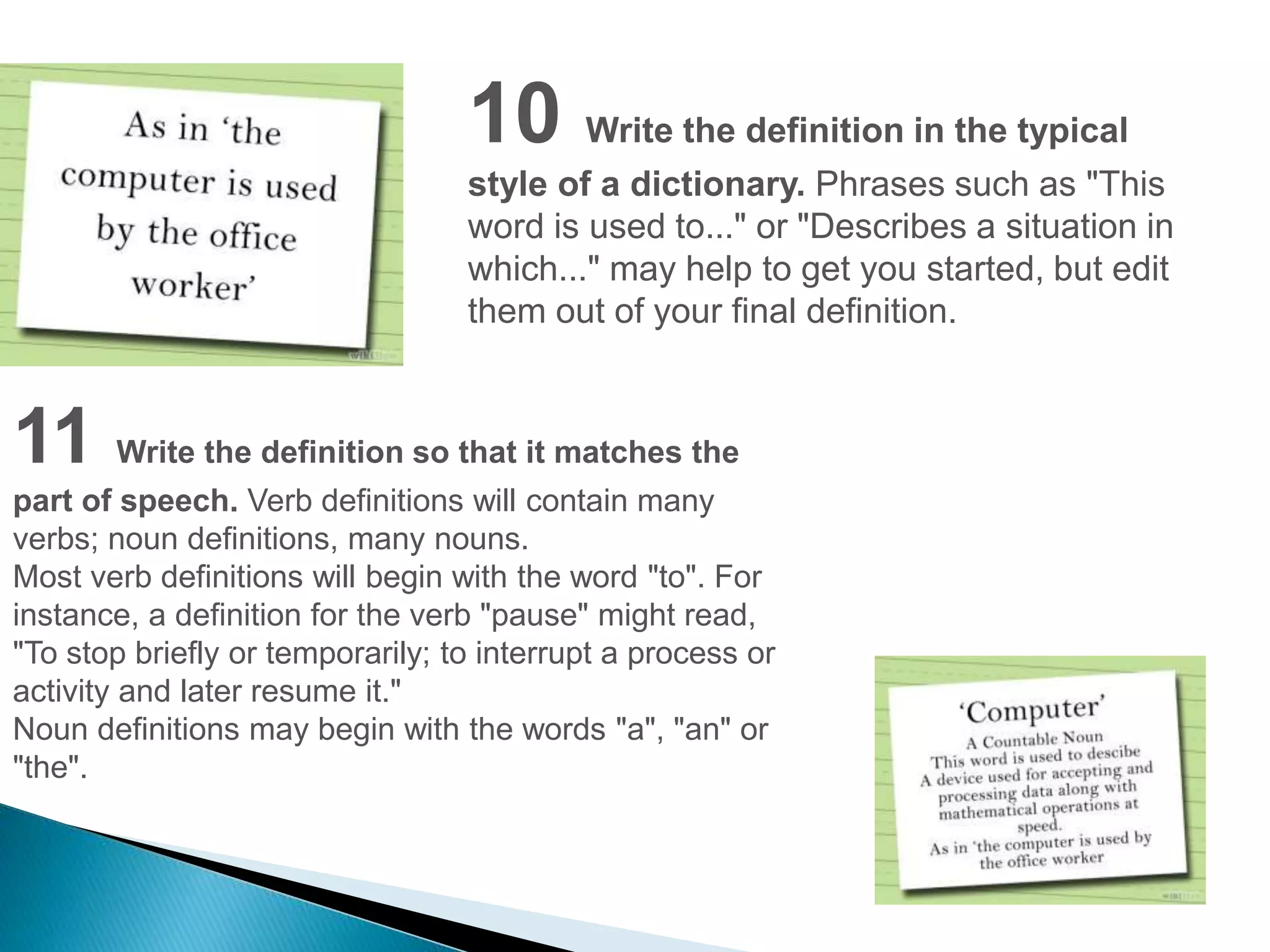 10 Write the definition in the typical 
style of a dictionary. Phrases such as "This 
word is used to..." or "Describes a situation in 
which..." may help to get you started, but edit 
them out of your final definition. 
11 Write the definition so that it matches the 
part of speech. Verb definitions will contain many 
verbs; noun definitions, many nouns. 
Most verb definitions will begin with the word "to". For 
instance, a definition for the verb "pause" might read, 
"To stop briefly or temporarily; to interrupt a process or 
activity and later resume it." 
Noun definitions may begin with the words "a", "an" or 
"the". 
 