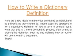 How to Write a Dictionary 
Definition 
Here are a few ideas to make your definitions as helpful and 
as powerful as they should be. These steps are appropriate 
for a descriptive definition of how a term is actually used. 
Note that this is a more demanding process than writing a 
prescriptive definition, such as one defining how an author 
will use a term in a document. 
Steps! 
 