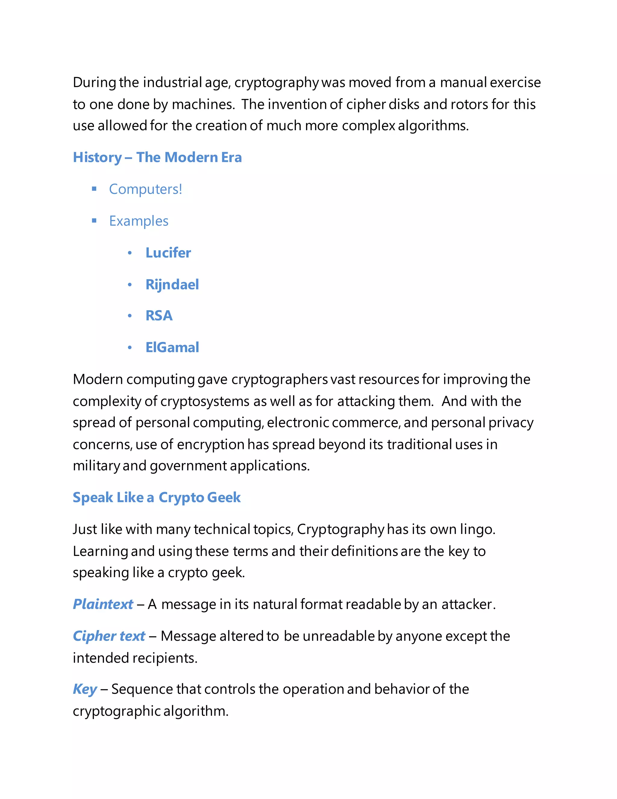 During the industrial age, cryptography was moved from a manual exercise 
to one done by machines. The invention of cipher disks and rotors for this 
use allowed for the creation of much more complex algorithms. 
History – The Modern Era 
 Computers! 
 Examples 
• Lucifer 
• Rijndael 
• RSA 
• ElGamal 
Modern computing gave cryptographers vast resources for improving the 
complexity of cryptosystems as well as for attacking them. And with the 
spread of personal computing, electronic commerce, and personal privacy 
concerns, use of encryption has spread beyond its traditional uses in 
military and government applications. 
Speak Like a Crypto Geek 
Just like with many technical topics, Cryptography has its own lingo. 
Learning and using these terms and their definitions are the key to 
speaking like a crypto geek. 
Plaintext – A message in its natural format readable by an attacker. 
Cipher text – Message altered to be unreadable by anyone except the 
intended recipients. 
Key – Sequence that controls the operation and behavior of the 
cryptographic algorithm. 
 