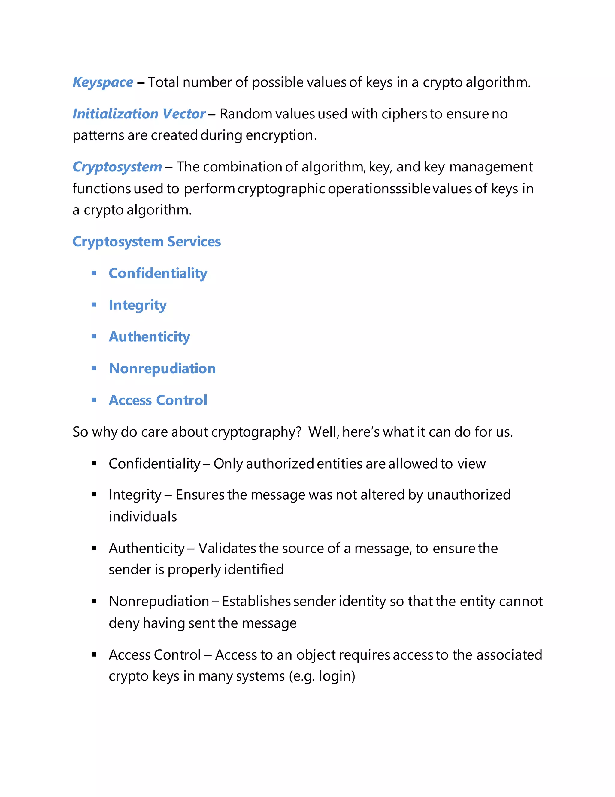 Keyspace – Total number of possible values of keys in a crypto algorithm. 
Initialization Vector – Random values used with ciphers to ensure no 
patterns are created during encryption. 
Cryptosystem – The combination of algorithm, key, and key management 
functions used to perform cryptographic operationsssible values of keys in 
a crypto algorithm. 
Cryptosystem Services 
 Confidentiality 
 Integrity 
 Authenticity 
 Nonrepudiation 
 Access Control 
So why do care about cryptography? Well, here’s what it can do for us. 
 Confidentiality – Only authorized entities are allowed to view 
 Integrity – Ensures the message was not altered by unauthorized 
individuals 
 Authenticity – Validates the source of a message, to ensure the 
sender is properly identified 
 Nonrepudiation – Establishes sender identity so that the entity cannot 
deny having sent the message 
 Access Control – Access to an object requires access to the associated 
crypto keys in many systems (e.g. login) 
 