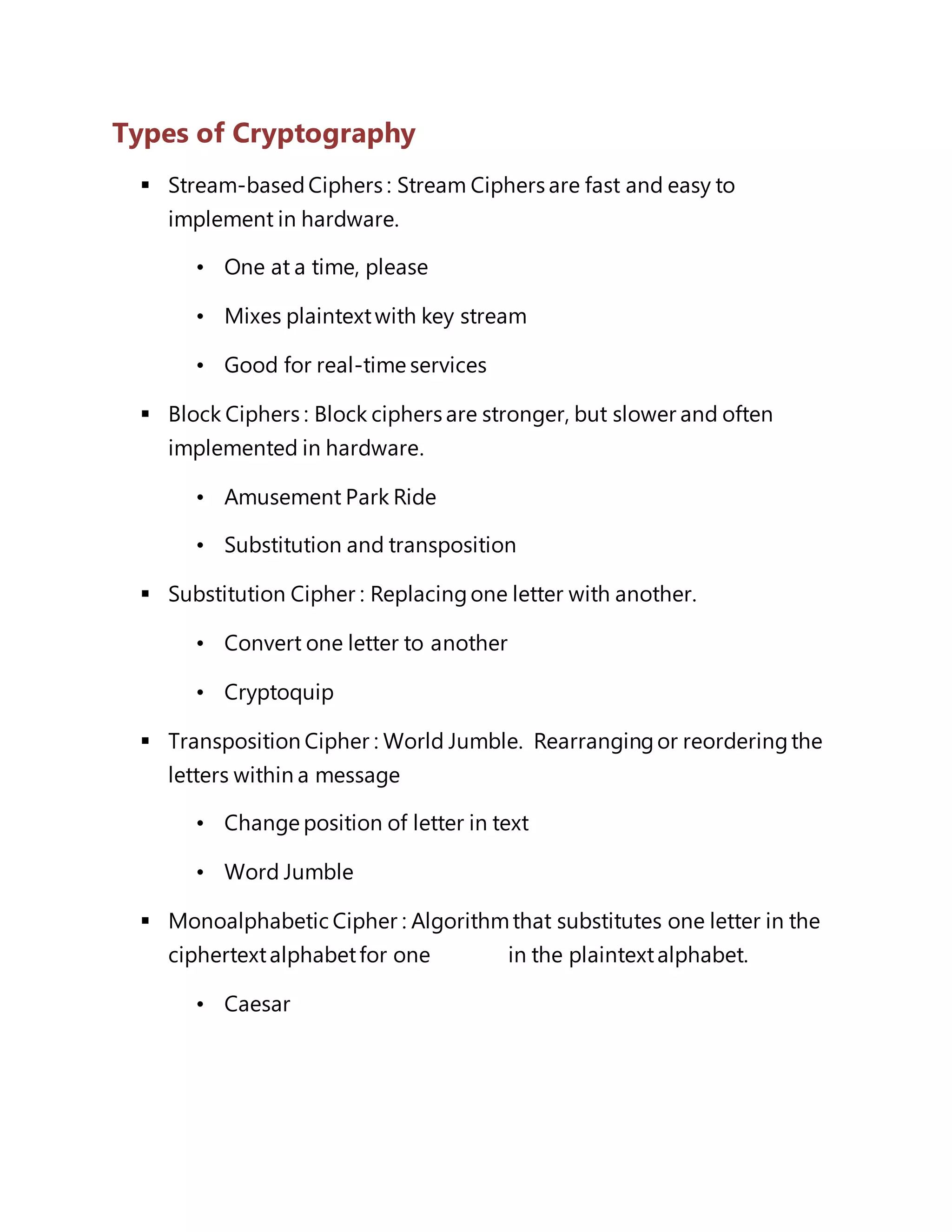 Types of Cryptography 
 Stream-based Ciphers : Stream Ciphers are fast and easy to 
implement in hardware. 
• One at a time, please 
• Mixes plaintext with key stream 
• Good for real-time services 
 Block Ciphers : Block ciphers are stronger, but slower and often 
implemented in hardware. 
• Amusement Park Ride 
• Substitution and transposition 
 Substitution Cipher : Replacing one letter with another. 
• Convert one letter to another 
• Cryptoquip 
 Transposition Cipher : World Jumble. Rearranging or reordering the 
letters within a message 
• Change position of letter in text 
• Word Jumble 
 Monoalphabetic Cipher : Algorithm that substitutes one letter in the 
ciphertext alphabet for one in the plaintext alphabet. 
• Caesar 
 