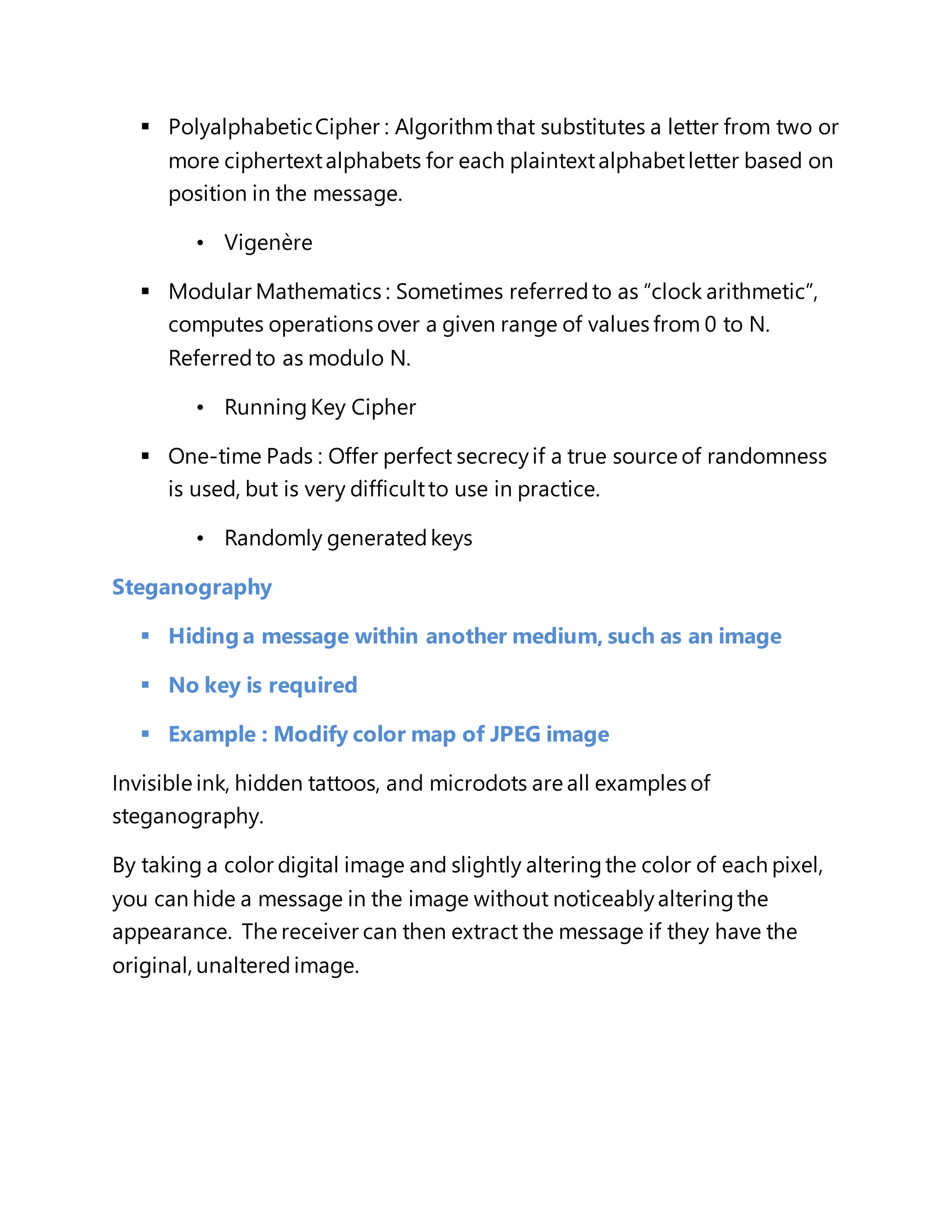  Polyalphabetic Cipher : Algorithm that substitutes a letter from two or 
more ciphertext alphabets for each plaintext alphabet letter based on 
position in the message. 
• Vigenère 
 Modular Mathematics : Sometimes referred to as “clock arithmetic”, 
computes operations over a given range of values from 0 to N. 
Referred to as modulo N. 
• Running Key Cipher 
 One-time Pads : Offer perfect secrecy if a true source of randomness 
is used, but is very difficult to use in practice. 
• Randomly generated keys 
Steganography 
 Hiding a message within another medium, such as an image 
 No key is required 
 Example : Modify color map of JPEG image 
Invisible ink, hidden tattoos, and microdots are all examples of 
steganography. 
By taking a color digital image and slightly altering the color of each pixel, 
you can hide a message in the image without noticeably altering the 
appearance. The receiver can then extract the message if they have the 
original, unaltered image. 
 
