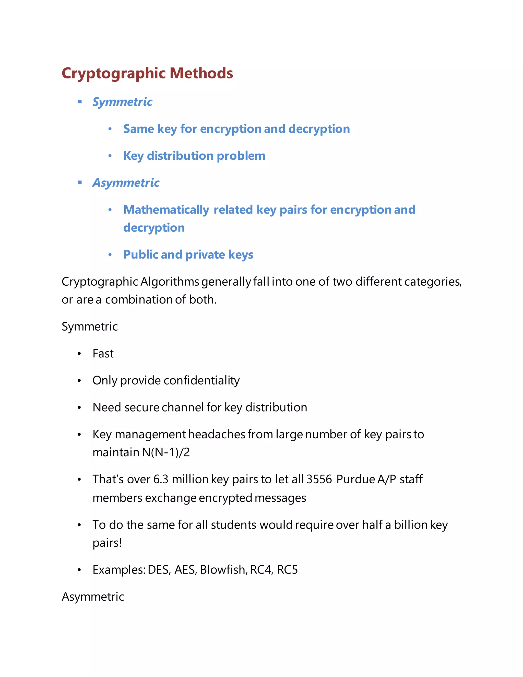 Cryptographic Methods 
 Symmetric 
• Same key for encryption and decryption 
• Key distribution problem 
 Asymmetric 
• Mathematically related key pairs for encryption and 
decryption 
• Public and private keys 
Cryptographic Algorithms generally fall into one of two different categories, 
or are a combination of both. 
Symmetric 
• Fast 
• Only provide confidentiality 
• Need secure channel for key distribution 
• Key management headaches from large number of key pairs to 
maintain N(N-1)/2 
• That’s over 6.3 million key pairs to let all 3556 Purdue A/P staff 
members exchange encrypted messages 
• To do the same for all students would require over half a billion key 
pairs! 
• Examples: DES, AES, Blowfish, RC4, RC5 
Asymmetric 
 