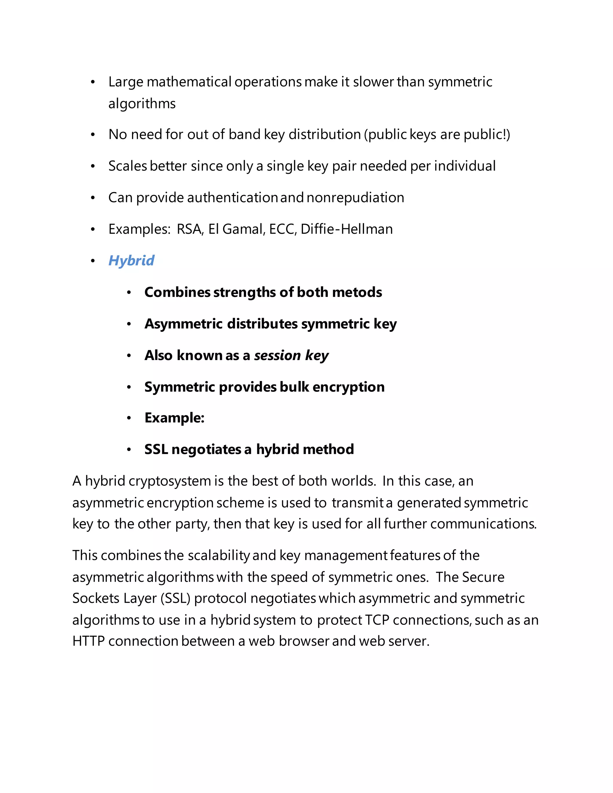 • Large mathematical operations make it slower than symmetric 
algorithms 
• No need for out of band key distribution (public keys are public!) 
• Scales better since only a single key pair needed per individual 
• Can provide authentication and nonrepudiation 
• Examples: RSA, El Gamal, ECC, Diffie-Hellman 
• Hybrid 
• Combines strengths of both metods 
• Asymmetric distributes symmetric key 
• Also known as a session key 
• Symmetric provides bulk encryption 
• Example: 
• SSL negotiates a hybrid method 
A hybrid cryptosystem is the best of both worlds. In this case, an 
asymmetric encryption scheme is used to transmit a generated symmetric 
key to the other party, then that key is used for all further communications. 
This combines the scalability and key management features of the 
asymmetric algorithms with the speed of symmetric ones. The Secure 
Sockets Layer (SSL) protocol negotiates which asymmetric and symmetric 
algorithms to use in a hybrid system to protect TCP connections, such as an 
HTTP connection between a web browser and web server. 
 