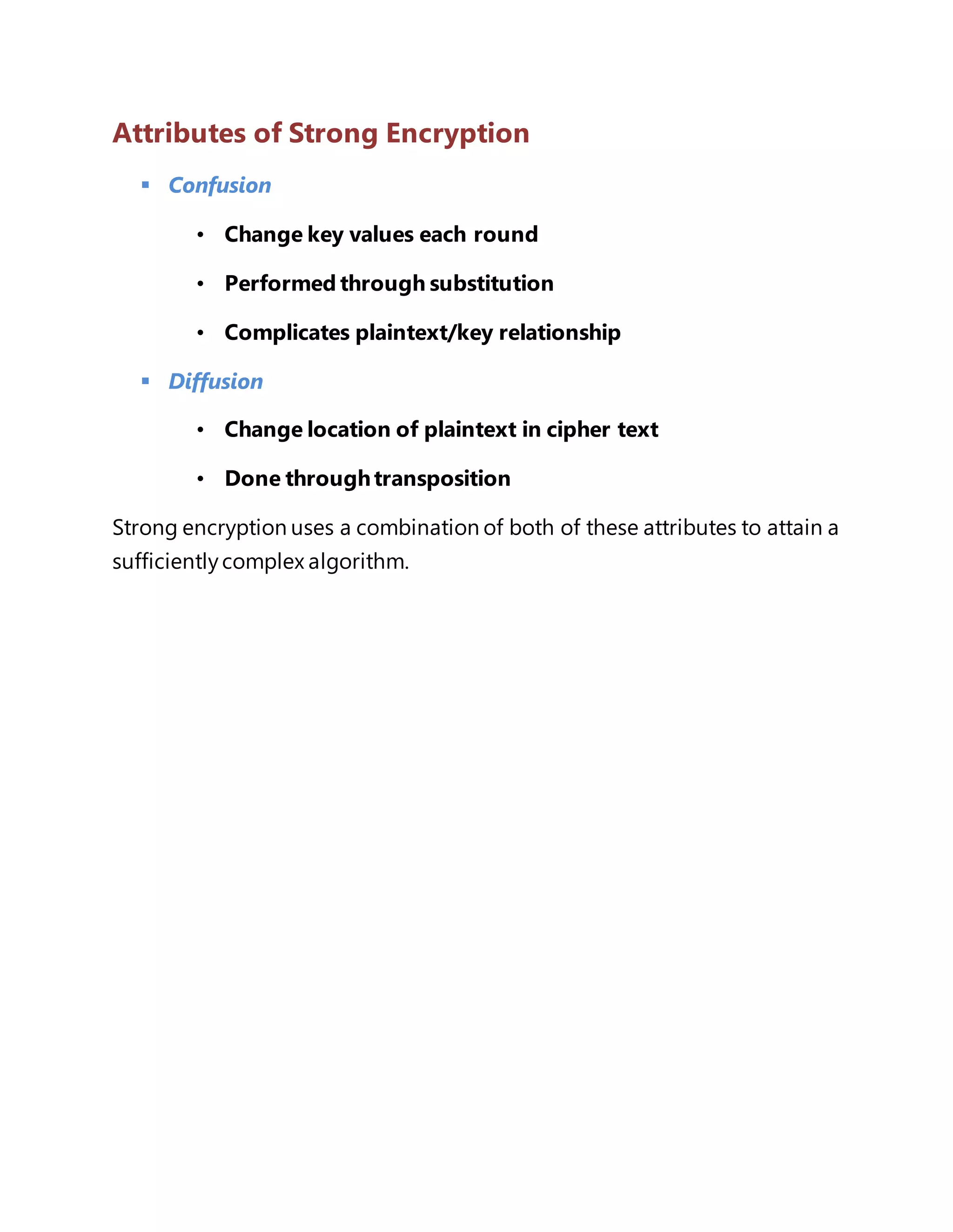 Attributes of Strong Encryption 
 Confusion 
• Change key values each round 
• Performed through substitution 
• Complicates plaintext/key relationship 
 Diffusion 
• Change location of plaintext in cipher text 
• Done through transposition 
Strong encryption uses a combination of both of these attributes to attain a 
sufficiently complex algorithm. 
 
