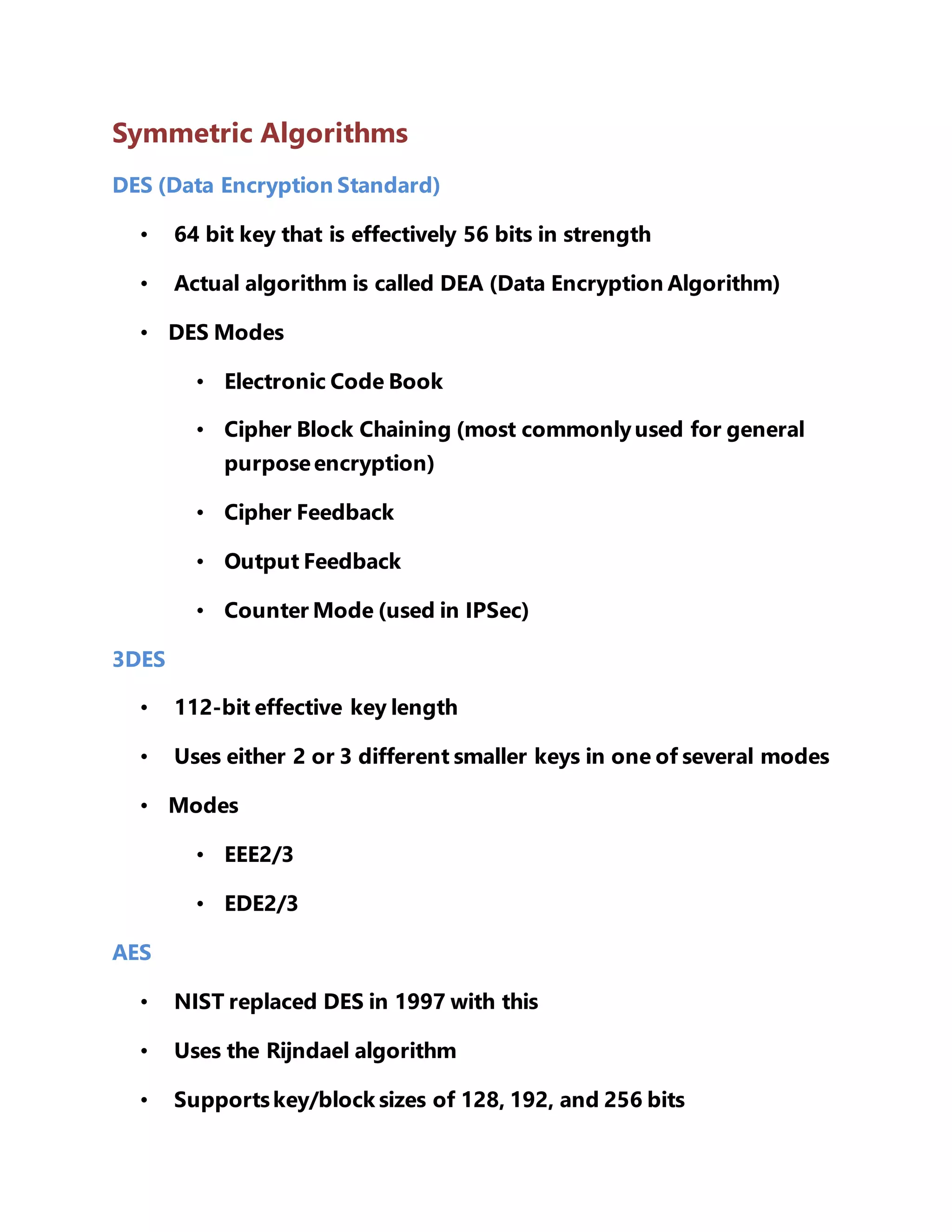 Symmetric Algorithms 
DES (Data Encryption Standard) 
• 64 bit key that is effectively 56 bits in strength 
• Actual algorithm is called DEA (Data Encryption Algorithm) 
• DES Modes 
• Electronic Code Book 
• Cipher Block Chaining (most commonly used for general 
purpose encryption) 
• Cipher Feedback 
• Output Feedback 
• Counter Mode (used in IPSec) 
3DES 
• 112-bit effective key length 
• Uses either 2 or 3 different smaller keys in one of several modes 
• Modes 
• EEE2/3 
• EDE2/3 
AES 
• NIST replaced DES in 1997 with this 
• Uses the Rijndael algorithm 
• Supports key/block sizes of 128, 192, and 256 bits 
 