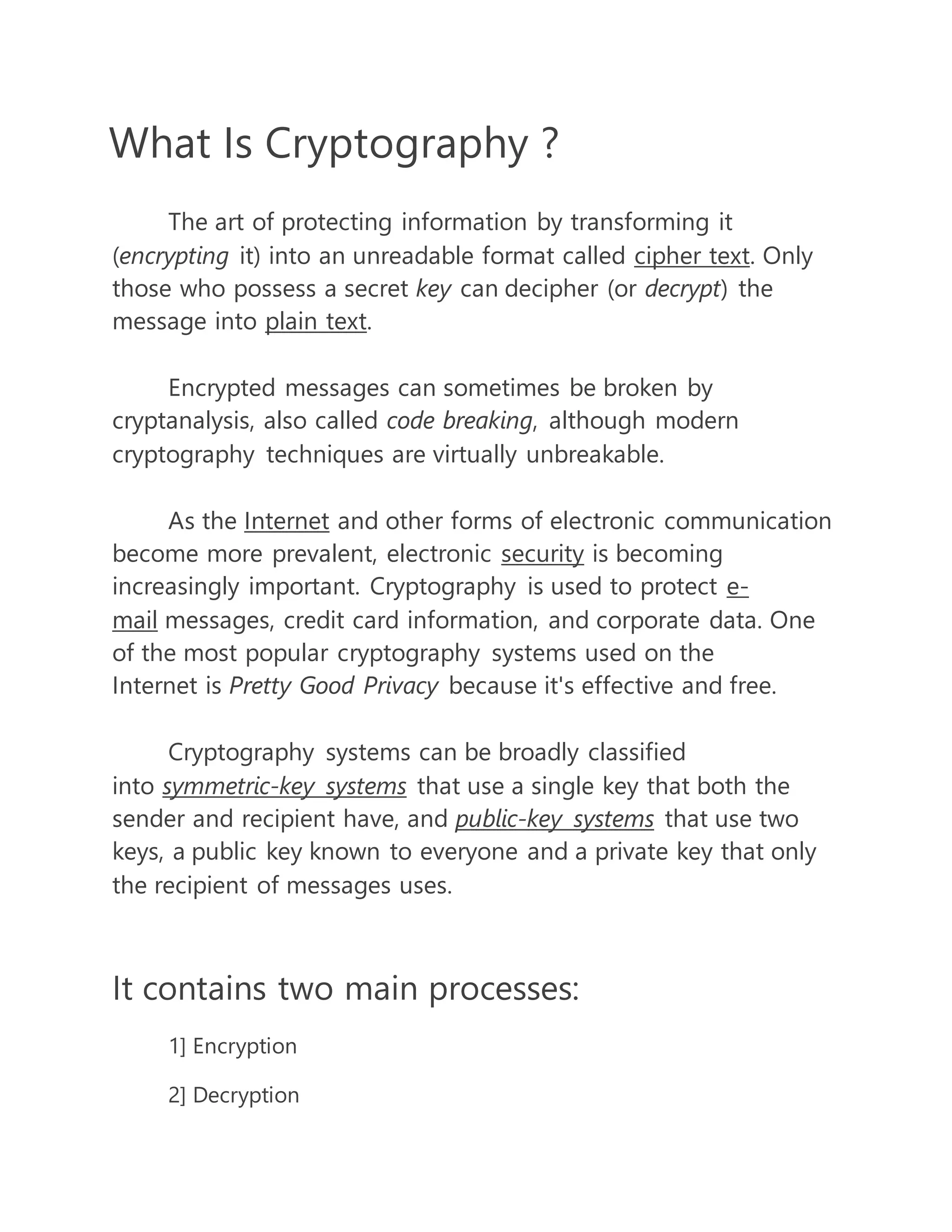 What Is Cryptography ? 
The art of protecting information by transforming it 
(encrypting it) into an unreadable format called cipher text. Only 
those who possess a secret key can decipher (or decrypt) the 
message into plain text. 
Encrypted messages can sometimes be broken by 
cryptanalysis, also called code breaking, although modern 
cryptography techniques are virtually unbreakable. 
As the Internet and other forms of electronic communication 
become more prevalent, electronic security is becoming 
increasingly important. Cryptography is used to protect e-mail 
messages, credit card information, and corporate data. One 
of the most popular cryptography systems used on the 
Internet is Pretty Good Privacy because it's effective and free. 
Cryptography systems can be broadly classified 
into symmetric-key systems that use a single key that both the 
sender and recipient have, and public-key systems that use two 
keys, a public key known to everyone and a private key that only 
the recipient of messages uses. 
It contains two main processes: 
1] Encryption 
2] Decryption 
 