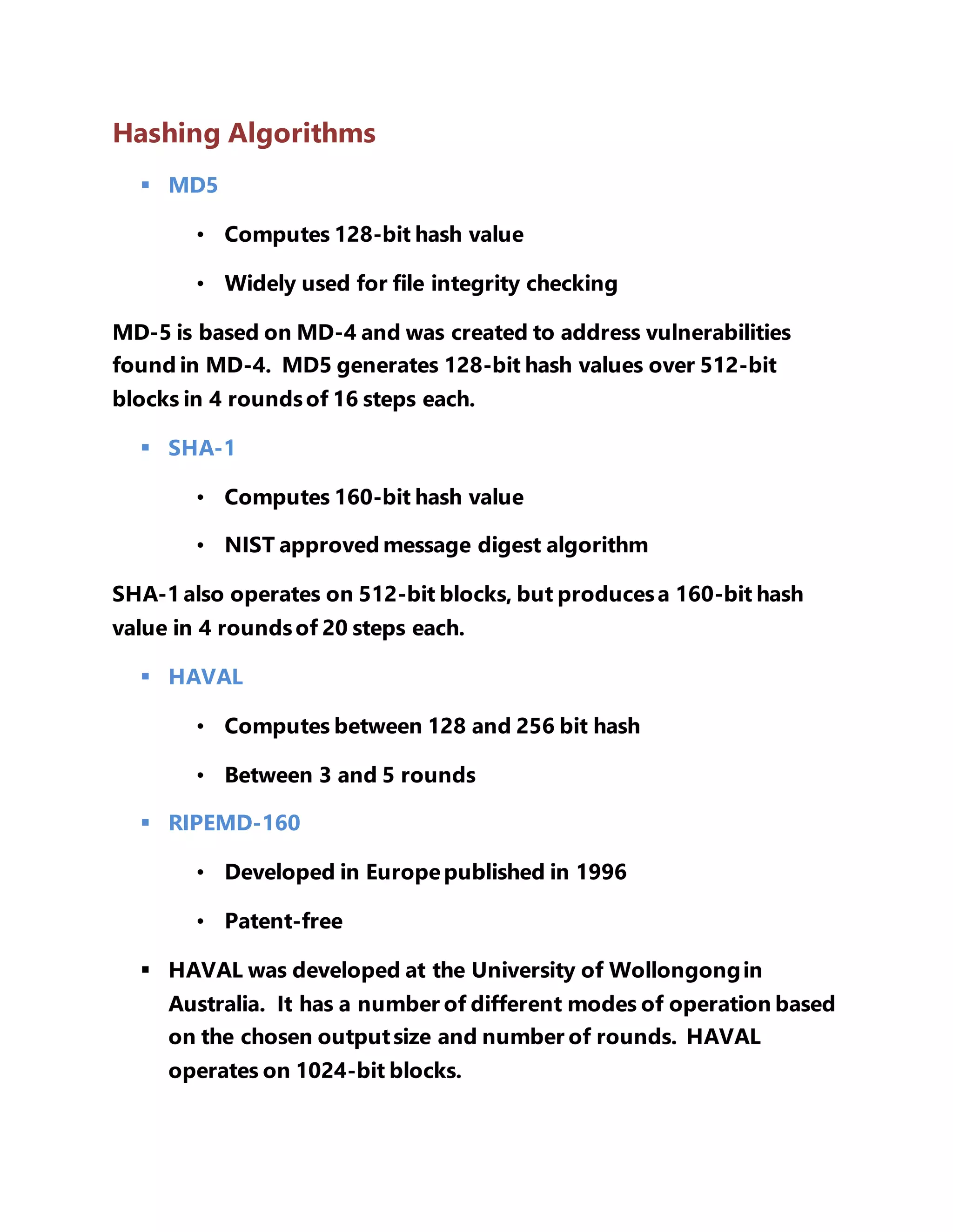 Hashing Algorithms 
 MD5 
• Computes 128-bit hash value 
• Widely used for file integrity checking 
MD-5 is based on MD-4 and was created to address vulnerabilities 
found in MD-4. MD5 generates 128-bit hash values over 512-bit 
blocks in 4 rounds of 16 steps each. 
 SHA-1 
• Computes 160-bit hash value 
• NIST approved message digest algorithm 
SHA-1 also operates on 512-bit blocks, but produces a 160-bit hash 
value in 4 rounds of 20 steps each. 
 HAVAL 
• Computes between 128 and 256 bit hash 
• Between 3 and 5 rounds 
 RIPEMD-160 
• Developed in Europe published in 1996 
• Patent-free 
 HAVAL was developed at the University of Wollongong in 
Australia. It has a number of different modes of operation based 
on the chosen output size and number of rounds. HAVAL 
operates on 1024-bit blocks. 
 