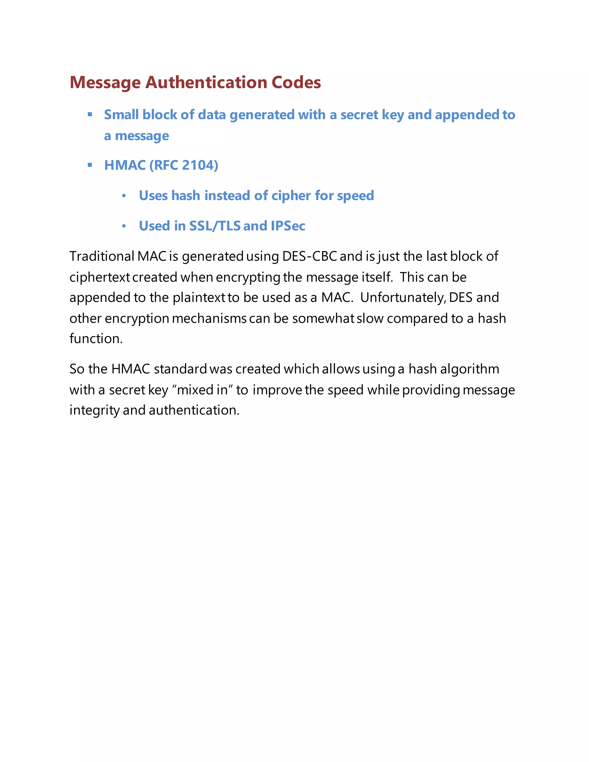 Message Authentication Codes 
 Small block of data generated with a secret key and appended to 
a message 
 HMAC (RFC 2104) 
• Uses hash instead of cipher for speed 
• Used in SSL/TLS and IPSec 
Traditional MAC is generated using DES-CBC and is just the last block of 
ciphertext created when encrypting the message itself. This can be 
appended to the plaintext to be used as a MAC. Unfortunately, DES and 
other encryption mechanisms can be somewhat slow compared to a hash 
function. 
So the HMAC standard was created which allows using a hash algorithm 
with a secret key “mixed in” to improve the speed while providing message 
integrity and authentication. 
 