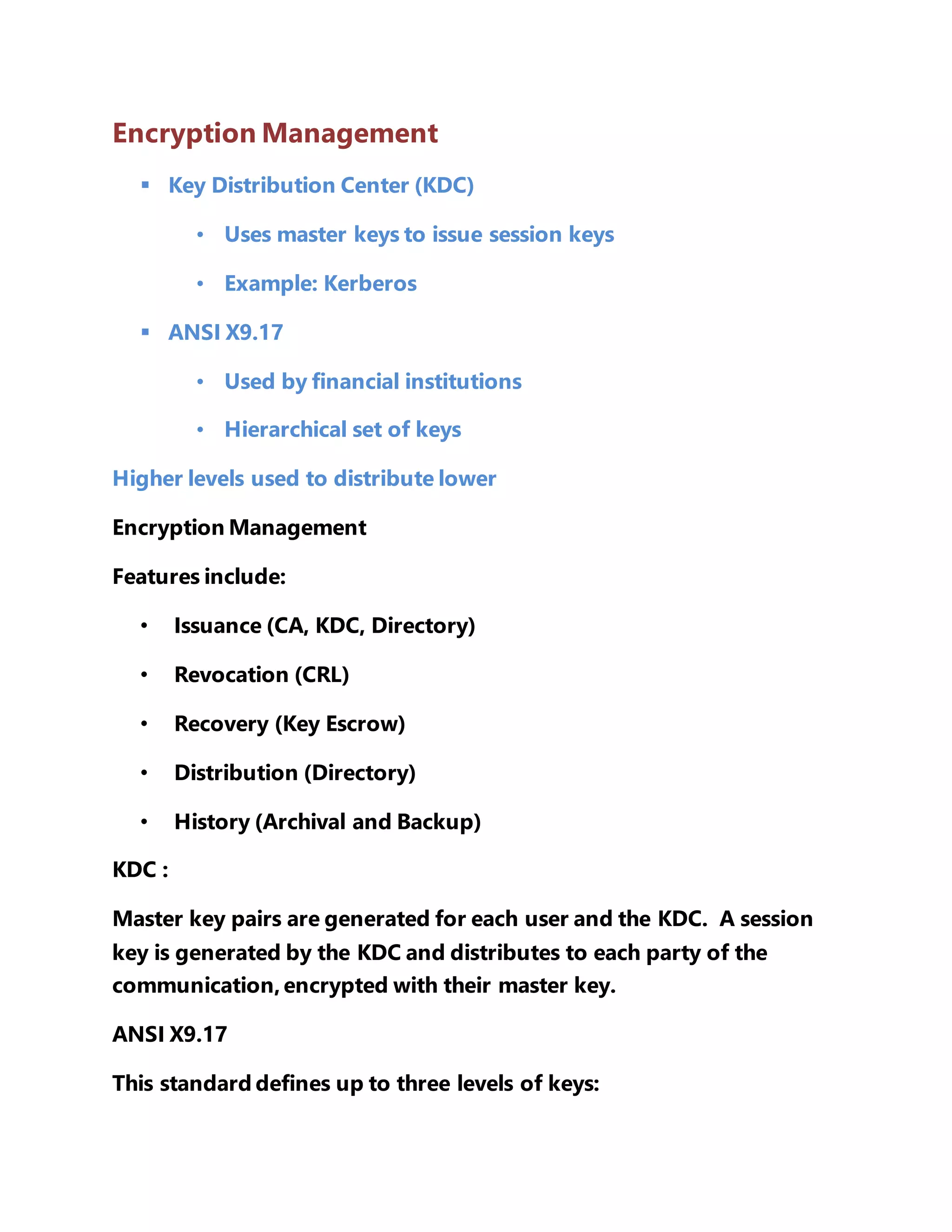 Encryption Management 
 Key Distribution Center (KDC) 
• Uses master keys to issue session keys 
• Example: Kerberos 
 ANSI X9.17 
• Used by financial institutions 
• Hierarchical set of keys 
Higher levels used to distribute lower 
Encryption Management 
Features include: 
• Issuance (CA, KDC, Directory) 
• Revocation (CRL) 
• Recovery (Key Escrow) 
• Distribution (Directory) 
• History (Archival and Backup) 
KDC : 
Master key pairs are generated for each user and the KDC. A session 
key is generated by the KDC and distributes to each party of the 
communication, encrypted with their master key. 
ANSI X9.17 
This standard defines up to three levels of keys: 
 
