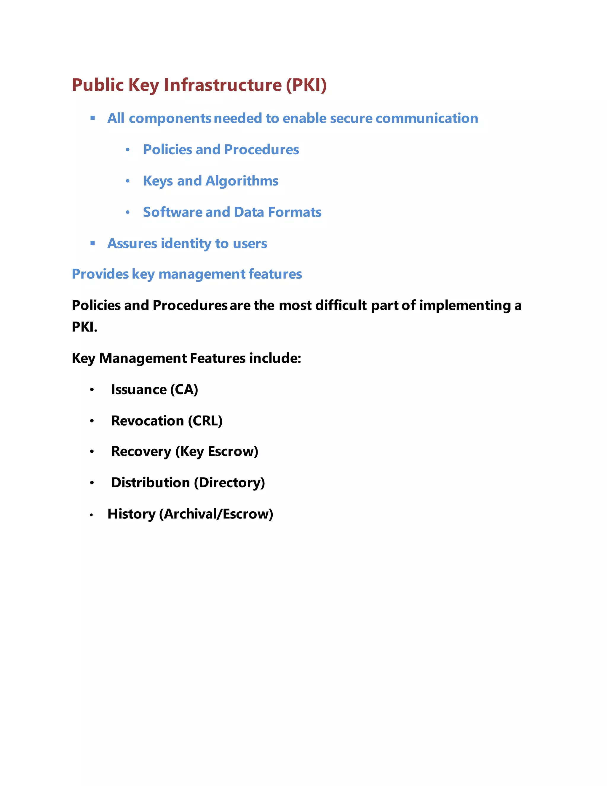 Public Key Infrastructure (PKI) 
 All components needed to enable secure communication 
• Policies and Procedures 
• Keys and Algorithms 
• Software and Data Formats 
 Assures identity to users 
Provides key management features 
Policies and Procedures are the most difficult part of implementing a 
PKI. 
Key Management Features include: 
• Issuance (CA) 
• Revocation (CRL) 
• Recovery (Key Escrow) 
• Distribution (Directory) 
• History (Archival/Escrow) 
 