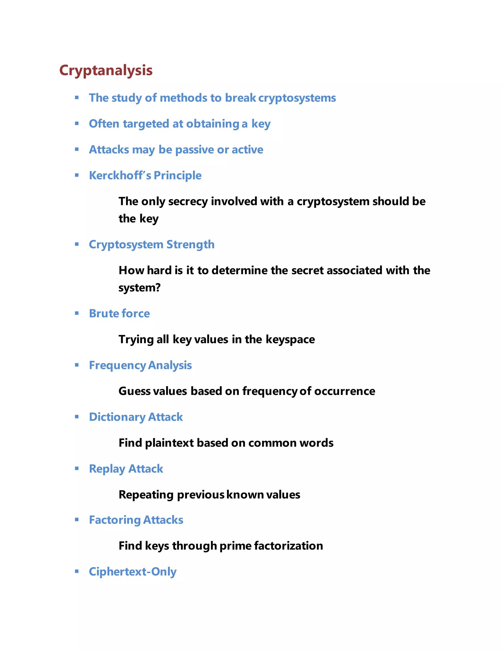 Cryptanalysis 
 The study of methods to break cryptosystems 
 Often targeted at obtaining a key 
 Attacks may be passive or active 
 Kerckhoff’s Principle 
The only secrecy involved with a cryptosystem should be 
the key 
 Cryptosystem Strength 
How hard is it to determine the secret associated with the 
system? 
 Brute force 
Trying all key values in the keyspace 
 Frequency Analysis 
Guess values based on frequency of occurrence 
 Dictionary Attack 
Find plaintext based on common words 
 Replay Attack 
Repeating previous known values 
 Factoring Attacks 
Find keys through prime factorization 
 Ciphertext-Only 
 