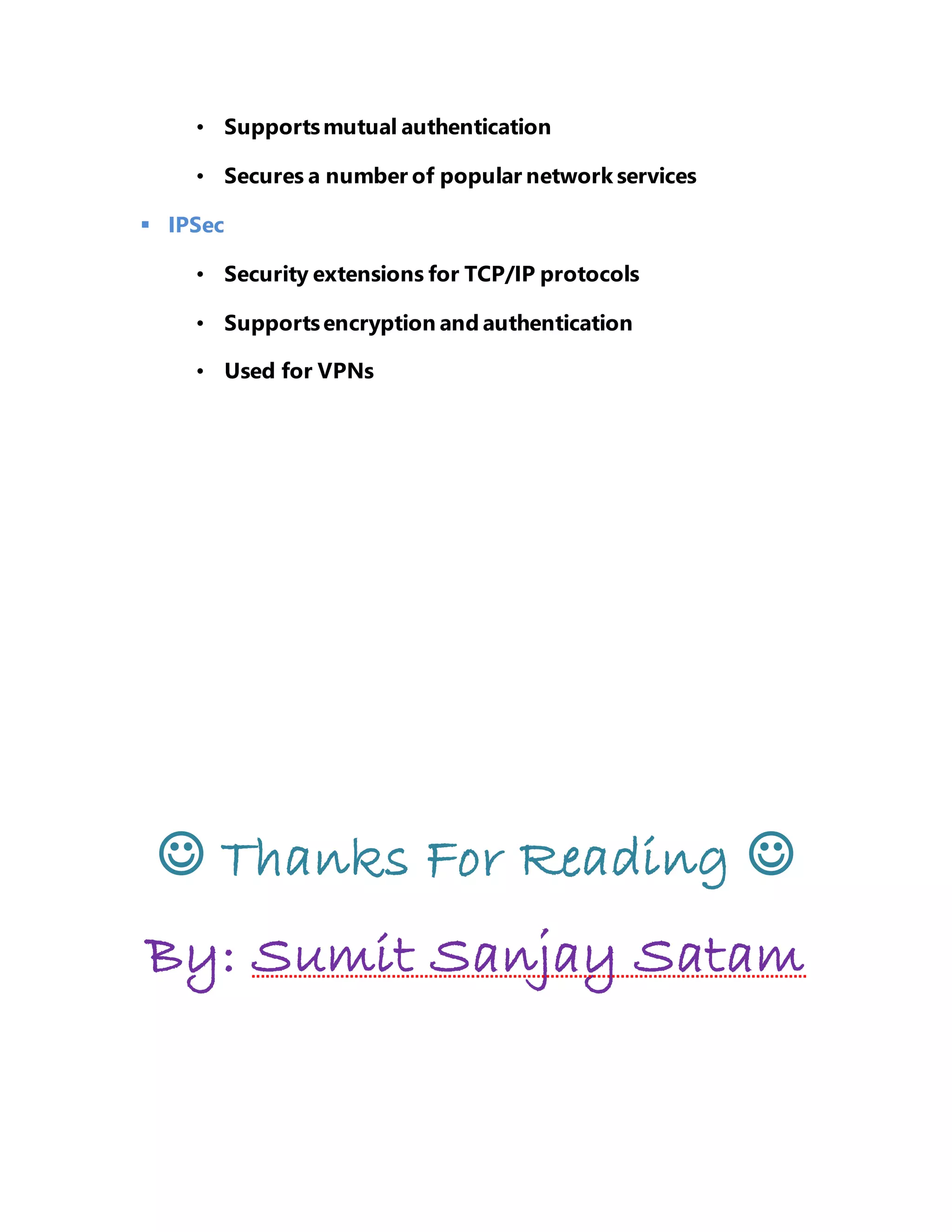 • Supports mutual authentication 
• Secures a number of popular network services 
 IPSec 
• Security extensions for TCP/IP protocols 
• Supports encryption and authentication 
• Used for VPNs 
 Thanks For Reading  
By: Sumit Sanjay Satam 

