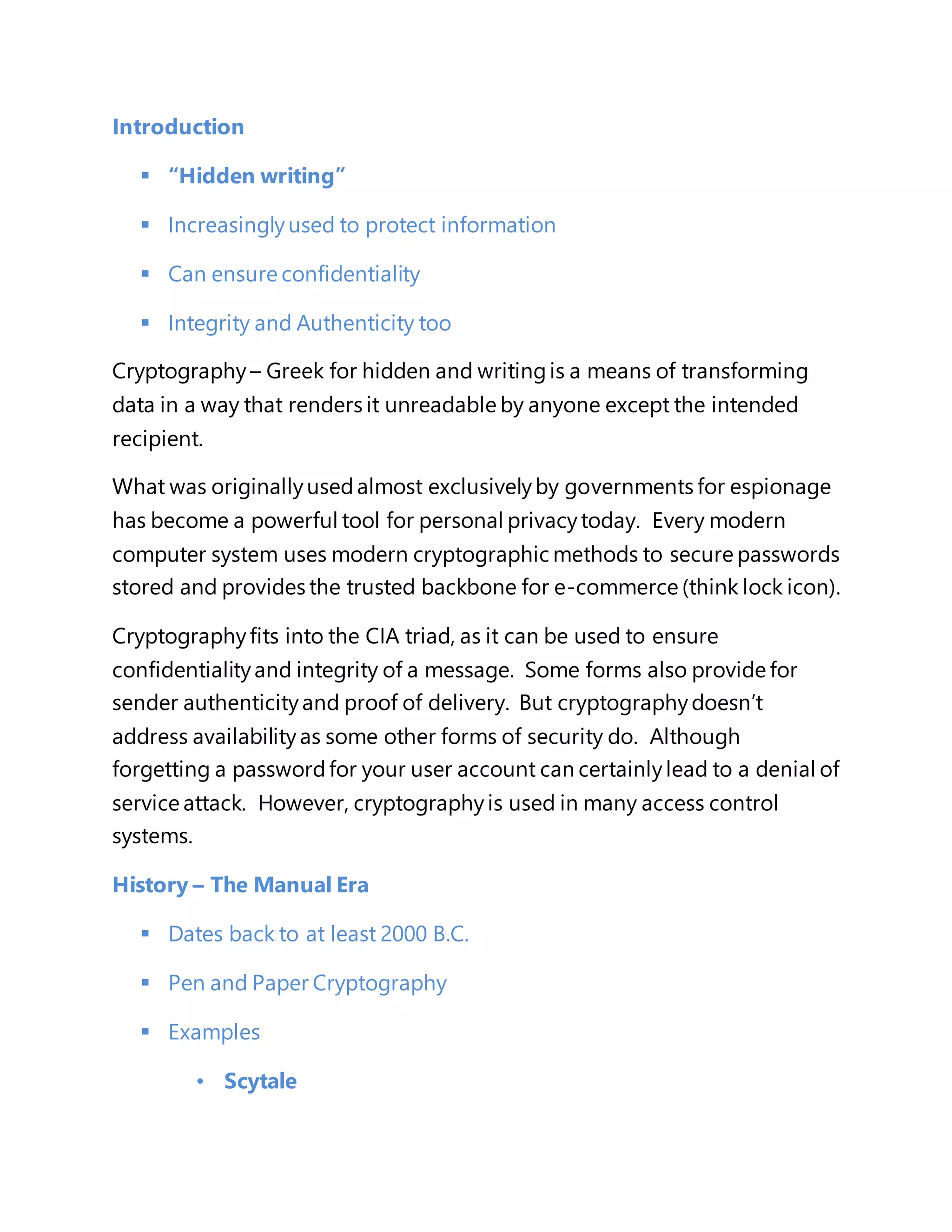 Introduction 
 “Hidden writing” 
 Increasingly used to protect information 
 Can ensure confidentiality 
 Integrity and Authenticity too 
Cryptography – Greek for hidden and writing is a means of transforming 
data in a way that renders it unreadable by anyone except the intended 
recipient. 
What was originally used almost exclusively by governments for espionage 
has become a powerful tool for personal privacy today. Every modern 
computer system uses modern cryptographic methods to secure passwords 
stored and provides the trusted backbone for e-commerce (think lock icon). 
Cryptography fits into the CIA triad, as it can be used to ensure 
confidentiality and integrity of a message. Some forms also provide for 
sender authenticity and proof of delivery. But cryptography doesn’t 
address availability as some other forms of security do. Although 
forgetting a password for your user account can certainly lead to a denial of 
service attack. However, cryptography is used in many access control 
systems. 
History – The Manual Era 
 Dates back to at least 2000 B.C. 
 Pen and Paper Cryptography 
 Examples 
• Scytale 
 