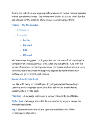During the industrial age, cryptography was moved from a manual exercise 
to one done by machines. The invention of cipher disks and rotors for this 
use allowed for the creation of much more complex algorithms. 
History – The Modern Era 
 Computers! 
 Examples 
• Lucifer 
• Rijndael 
• RSA 
• ElGamal 
Modern computing gave cryptographers vast resources for improving the 
complexity of cryptosystems as well as for attacking them. And with the 
spread of personal computing, electronic commerce, and personal privacy 
concerns, use of encryption has spread beyond its traditional uses in 
military and government applications. 
Speak Like a Crypto Geek 
Just like with many technical topics, Cryptography has its own lingo. 
Learning and using these terms and their definitions are the key to 
speaking like a crypto geek. 
Plaintext – A message in its natural format readable by an attacker. 
Cipher text – Message altered to be unreadable by anyone except the 
intended recipients. 
Key – Sequence that controls the operation and behavior of the 
cryptographic algorithm. 
 