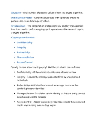 Keyspace – Total number of possible values of keys in a crypto algorithm. 
Initialization Vector – Random values used with ciphers to ensure no 
patterns are created during encryption. 
Cryptosystem – The combination of algorithm, key, and key management 
functions used to perform cryptographic operationsssible values of keys in 
a crypto algorithm. 
Cryptosystem Services 
 Confidentiality 
 Integrity 
 Authenticity 
 Nonrepudiation 
 Access Control 
So why do care about cryptography? Well, here’s what it can do for us. 
 Confidentiality – Only authorized entities are allowed to view 
 Integrity – Ensures the message was not altered by unauthorized 
individuals 
 Authenticity – Validates the source of a message, to ensure the 
sender is properly identified 
 Nonrepudiation – Establishes sender identity so that the entity cannot 
deny having sent the message 
 Access Control – Access to an object requires access to the associated 
crypto keys in many systems (e.g. login) 
 